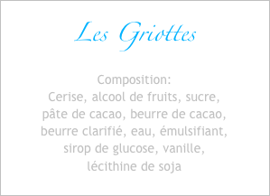 Les Griottes
Composition:
Cerise, alcool de fruits, sucre,
pâte de cacao, beurre de cacao,
beurre clarifié, eau, émulsifiant,
sirop de glucose, vanille,
lécithine de soja
